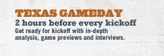 TEXAS GAMEDAY | 2 hours before every kickoff Get ready for kickoff with in-depth analysis, game previews and interviews.