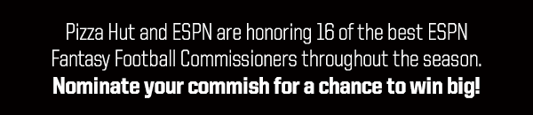 Pizza Hut and ESPN are honoring 16 of the best ESPN
Fantasy Football Commissioners throughout the season.
Nominate your commish for a chance to win big!